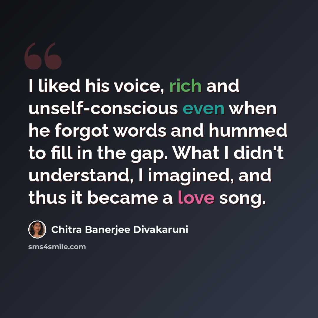 “I liked his voice, rich and unself-conscious even when he forgot words and hummed to fill in the gap. What I didn't understand, I imagined, and thus it became a love song.” quote by Chitra Banerjee Divakaruni