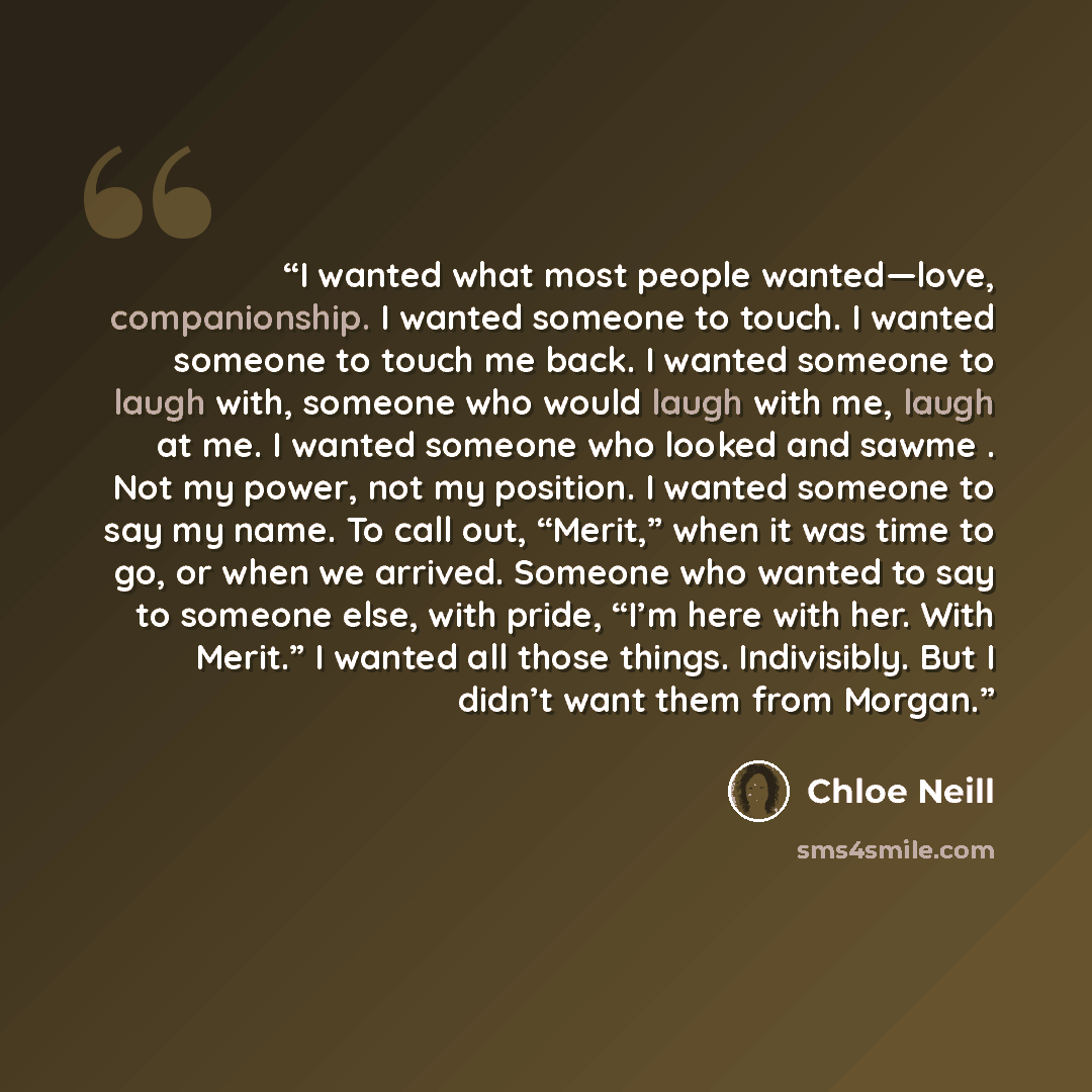 “I wanted what most people wanted—love, companionship. I wanted someone to touch. I wanted someone to touch me back. I wanted someone to laugh with, someone who would laugh with me, laugh at me. I wanted someone who looked and sawme . Not my power, not my position. I wanted someone to say my name…” quote by Chloe Neill