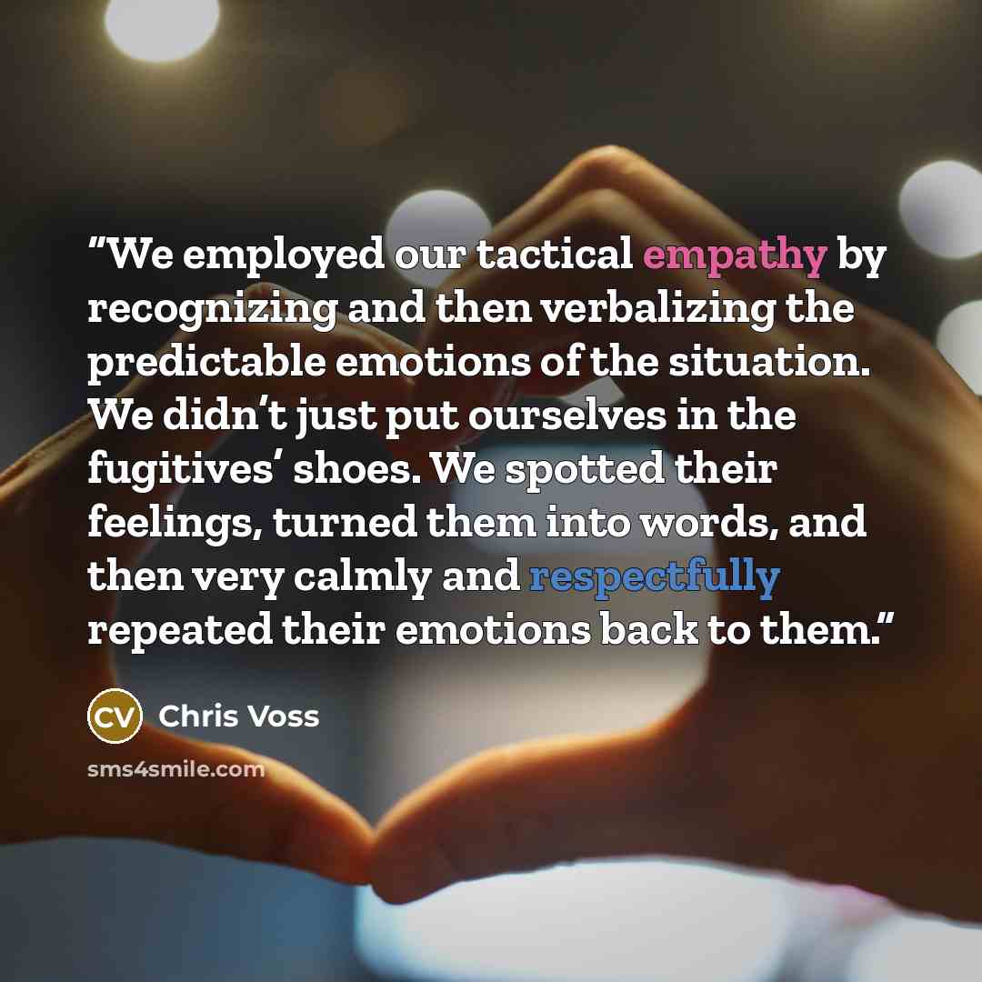 “We employed our tactical empathy by recognizing and then verbalizing the predictable emotions of the situation. We didn’t just put ourselves in the fugitives’ shoes. We spotted their feelings, turned them into words, and then very calmly and respectfully repeated their emotions back to them.” quote by Chris Voss