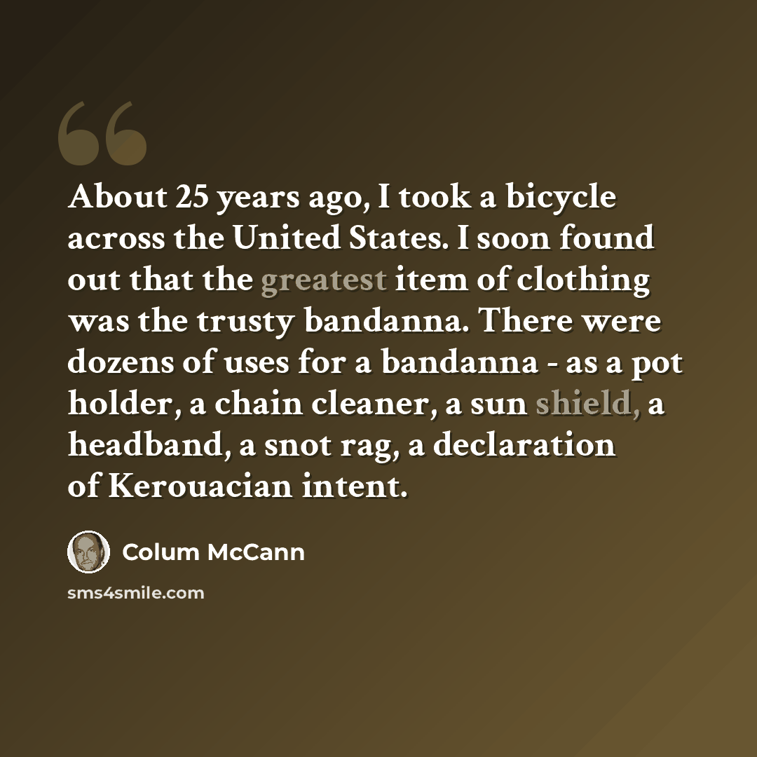 “About 25 years ago, I took a bicycle across the United States. I soon found out that the greatest item of clothing was the trusty bandanna. There were dozens of uses for a bandanna - as a pot holder, a chain cleaner, a sun shield, a headband, a snot rag, a declaration of Kerouacian intent.” quote by Colum McCann