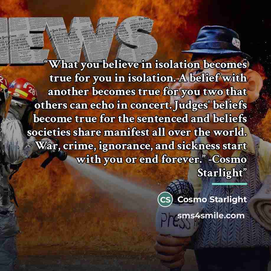 “What you believe in isolation becomes true for you in isolation. A belief with another becomes true for you two that others can echo in concert. Judges' beliefs become true for the sentenced and beliefs societies share manifest all over the world. War, crime, ignorance, and sickness start with you…” quote by Cosmo Starlight