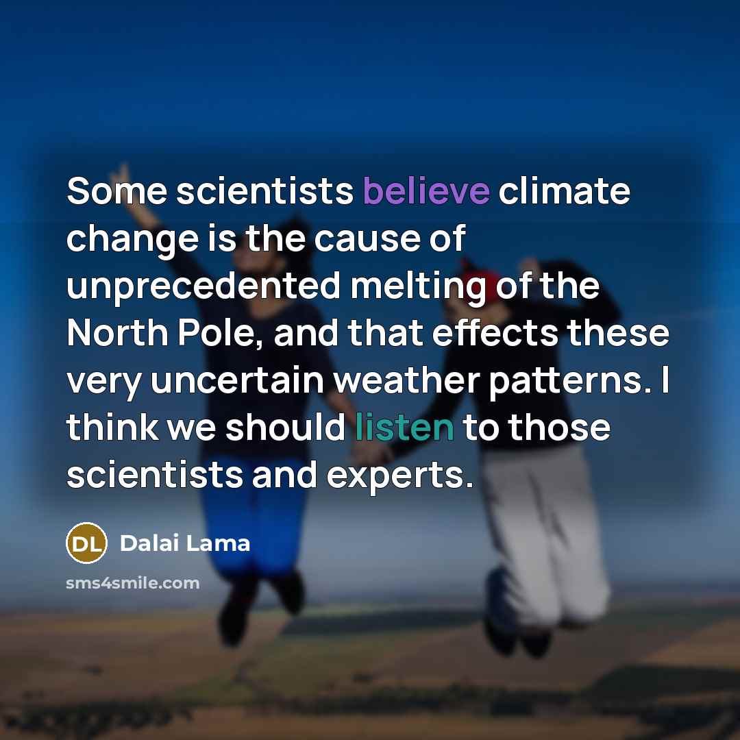 “Some scientists believe climate change is the cause of unprecedented melting of the North Pole, and that effects these very uncertain weather patterns. I think we should listen to those scientists and experts.” quote by Dalai Lama