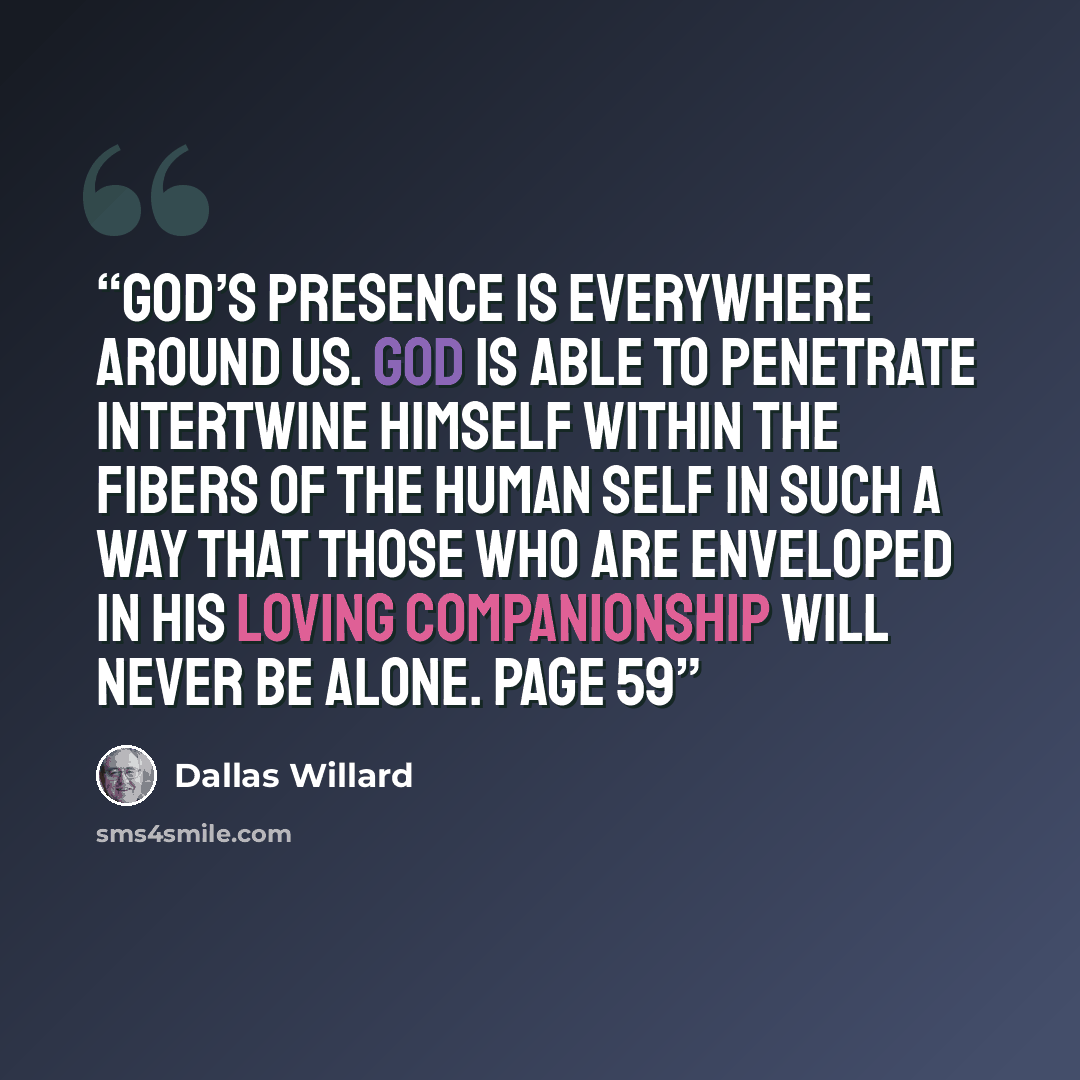 “God’s presence is everywhere around us. God is able to penetrate intertwine himself within the fibers of the human self in such a way that those who are enveloped in His loving companionship will never be alone. page 59” quote by Dallas Willard