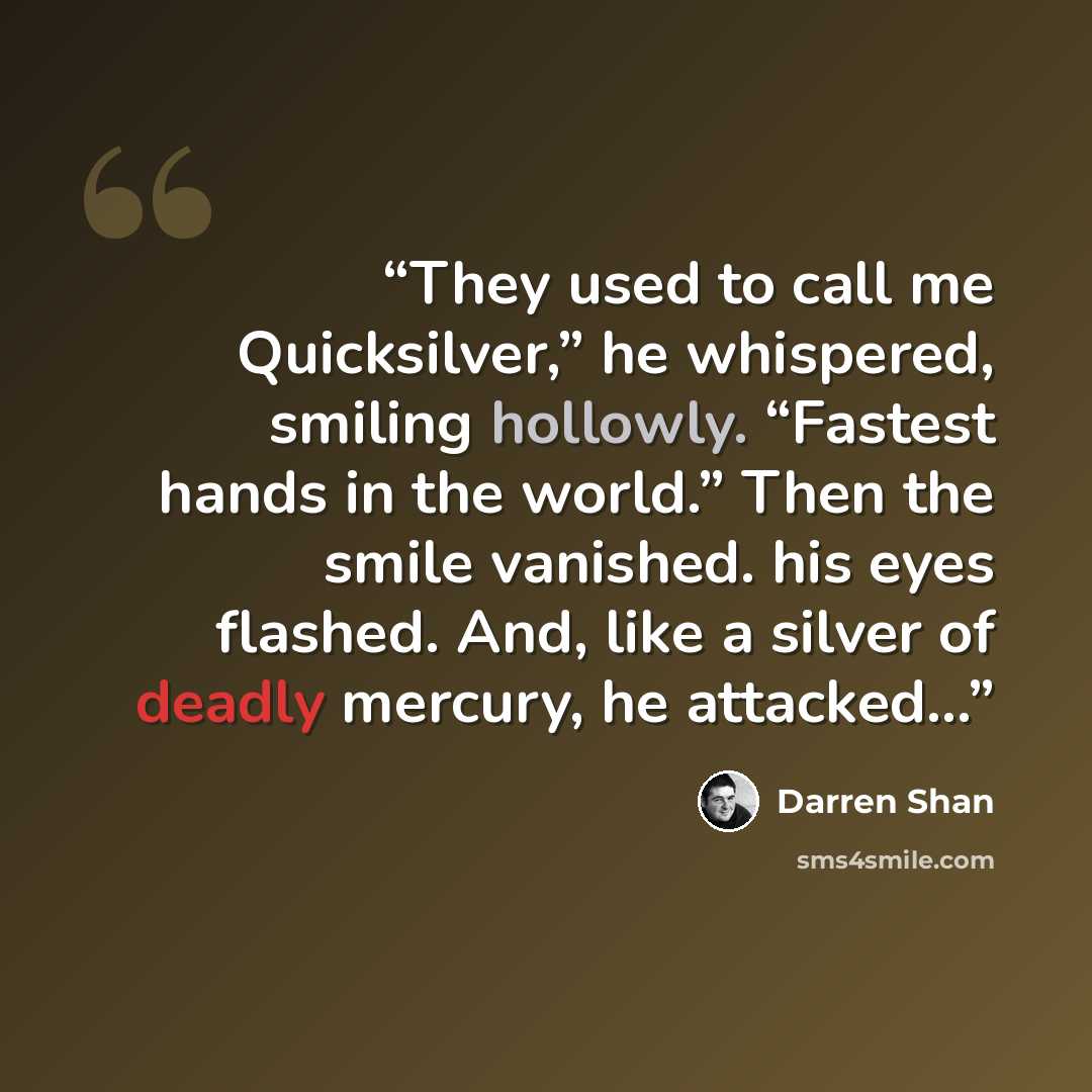 “They used to call me Quicksilver,” he whispered, smiling hollowly. “Fastest hands in the world.” Then the smile vanished. his eyes flashed. And, like a silver of deadly mercury, he attacked…” quote by Darren Shan