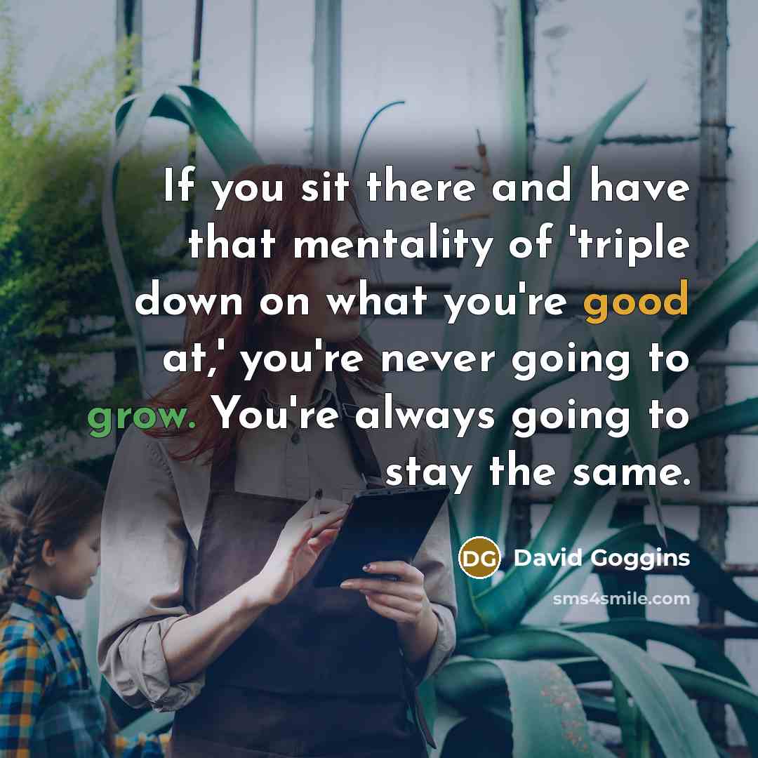 “If you sit there and have that mentality of 'triple down on what you're good at,' you're never going to grow. You're always going to stay the same.” quote by David Goggins