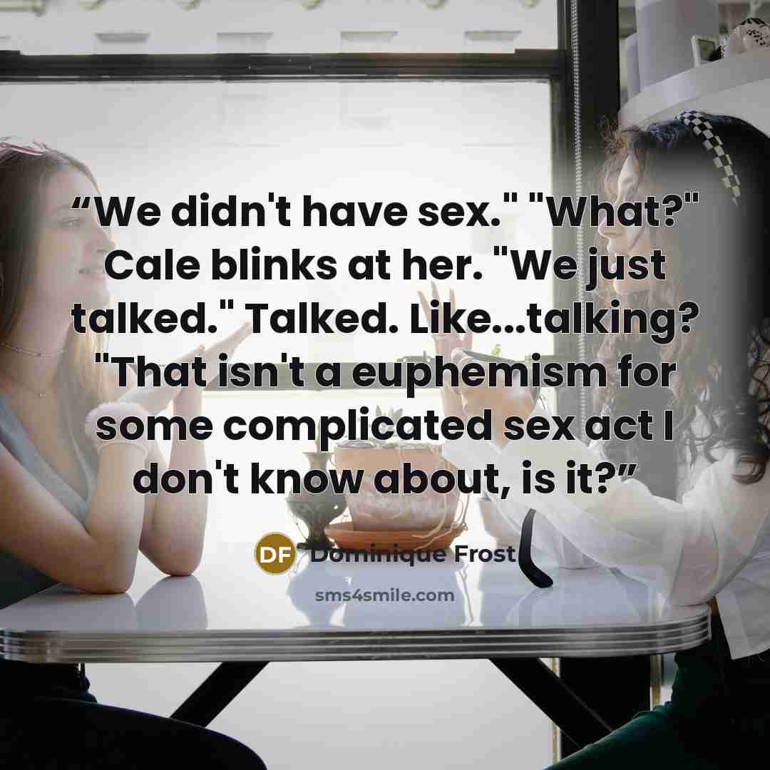 “We didn't have sex." "What?" Cale blinks at her. "We just talked." Talked. Like...talking? "That isn't a euphemism for some complicated sex act I don't know about, is it?” quote by Dominique Frost