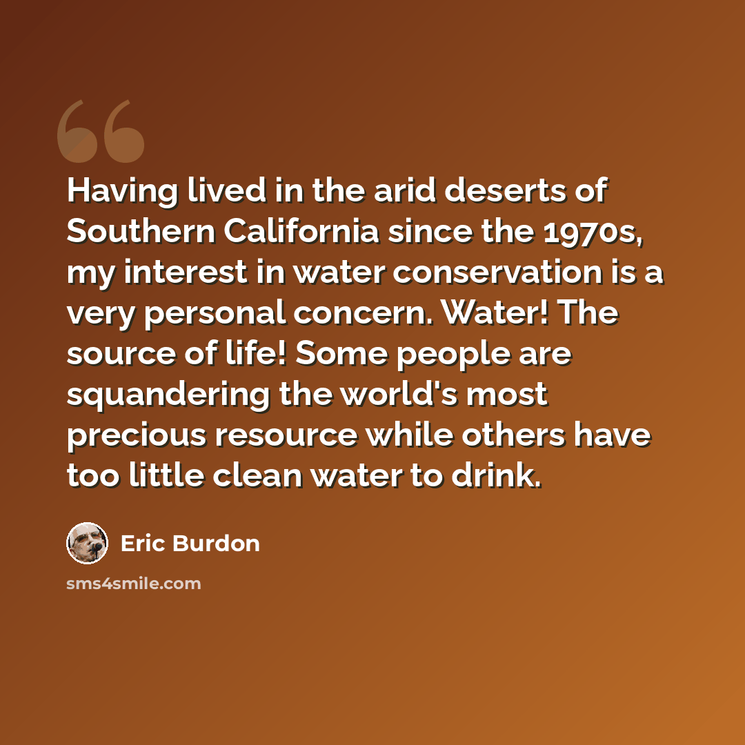 “Having lived in the arid deserts of Southern California since the 1970s, my interest in water conservation is a very personal concern. Water! The source of life! Some people are squandering the world's most precious resource while others have too little clean water to drink.” quote by Eric Burdon