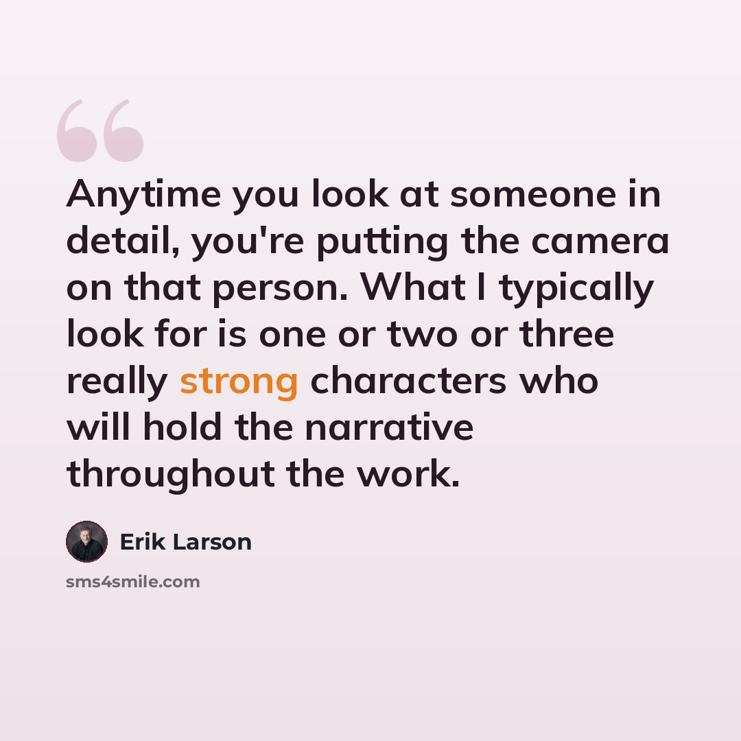 “Anytime you look at someone in detail, you're putting the camera on that person. What I typically look for is one or two or three really strong characters who will hold the narrative throughout the work.” quote by Erik Larson
