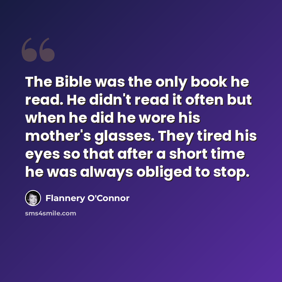 “The Bible was the only book he read. He didn't read it often but when he did he wore his mother's glasses. They tired his eyes so that after a short time he was always obliged to stop.” quote by Flannery O'Connor