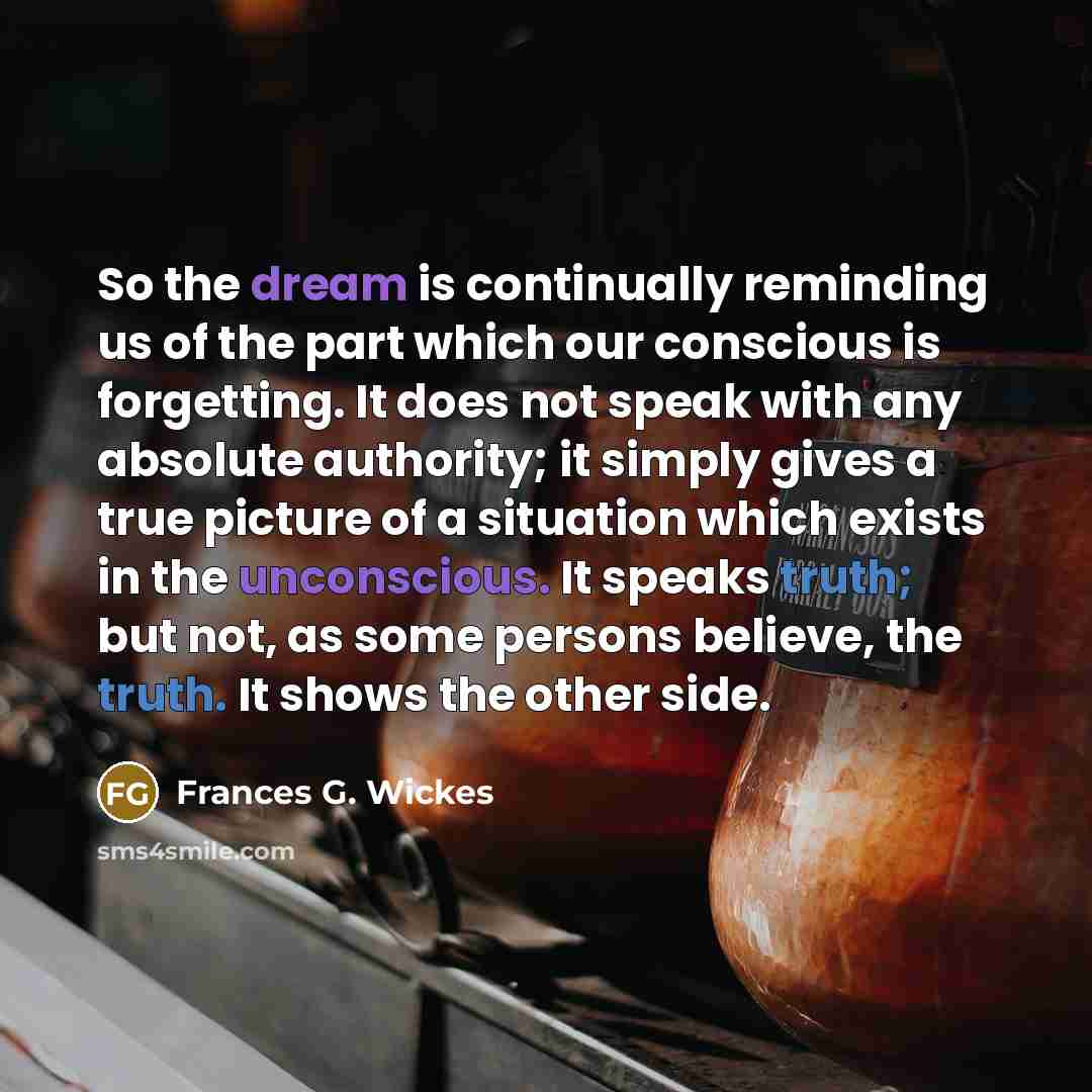 “So the dream is continually reminding us of the part which our conscious is forgetting. It does not speak with any absolute authority; it simply gives a true picture of a situation which exists in the unconscious. It speaks truth; but not, as some persons believe, the truth. It shows the other side.” quote by Frances G. Wickes