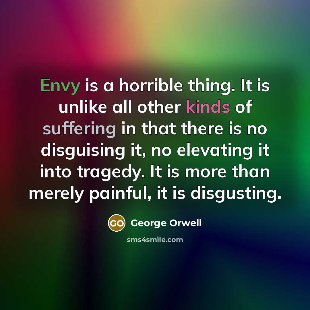 “Envy is a horrible thing. It is unlike all other kinds of suffering in that there is no disguising it, no elevating it into tragedy. It is more than merely painful, it is disgusting.” quote by George Orwell
