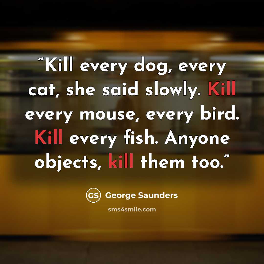 “Kill every dog, every cat, she said slowly. Kill every mouse, every bird. Kill every fish. Anyone objects, kill them too.” quote by George Saunders