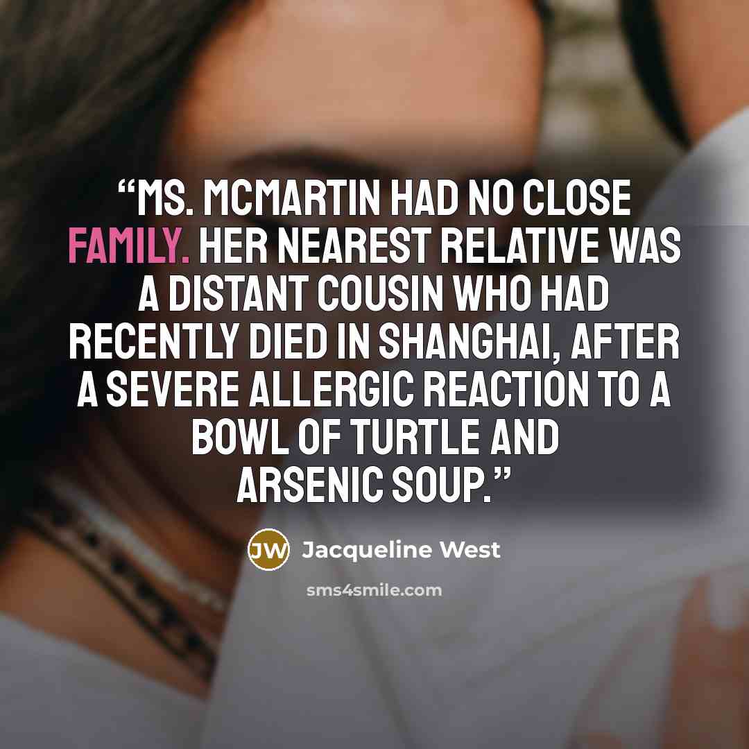 “Ms. McMartin had no close family. Her nearest relative was a distant cousin who had recently died in Shanghai, after a severe allergic reaction to a bowl of turtle and arsenic soup.” quote by Jacqueline West