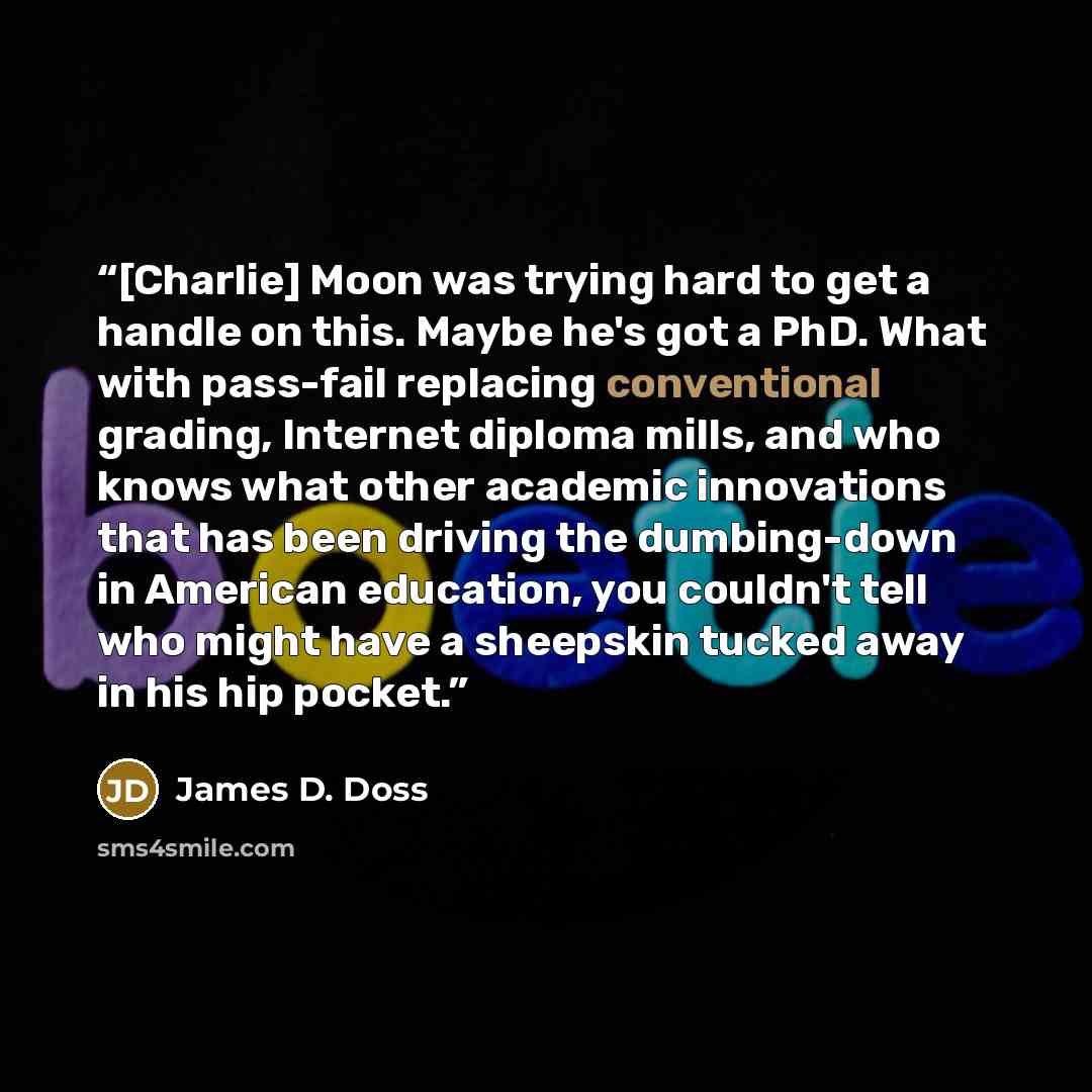 “[Charlie] Moon was trying hard to get a handle on this. Maybe he's got a PhD. What with pass-fail replacing conventional grading, Internet diploma mills, and who knows what other academic innovations that has been driving the dumbing-down in American education, you couldn't tell who might have a…” quote by James D. Doss