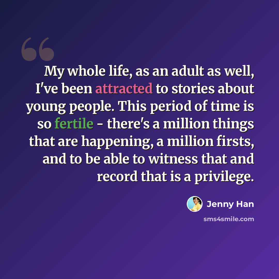 “My whole life, as an adult as well, I've been attracted to stories about young people. This period of time is so fertile - there's a million things that are happening, a million firsts, and to be able to witness that and record that is a privilege.” quote by Jenny Han