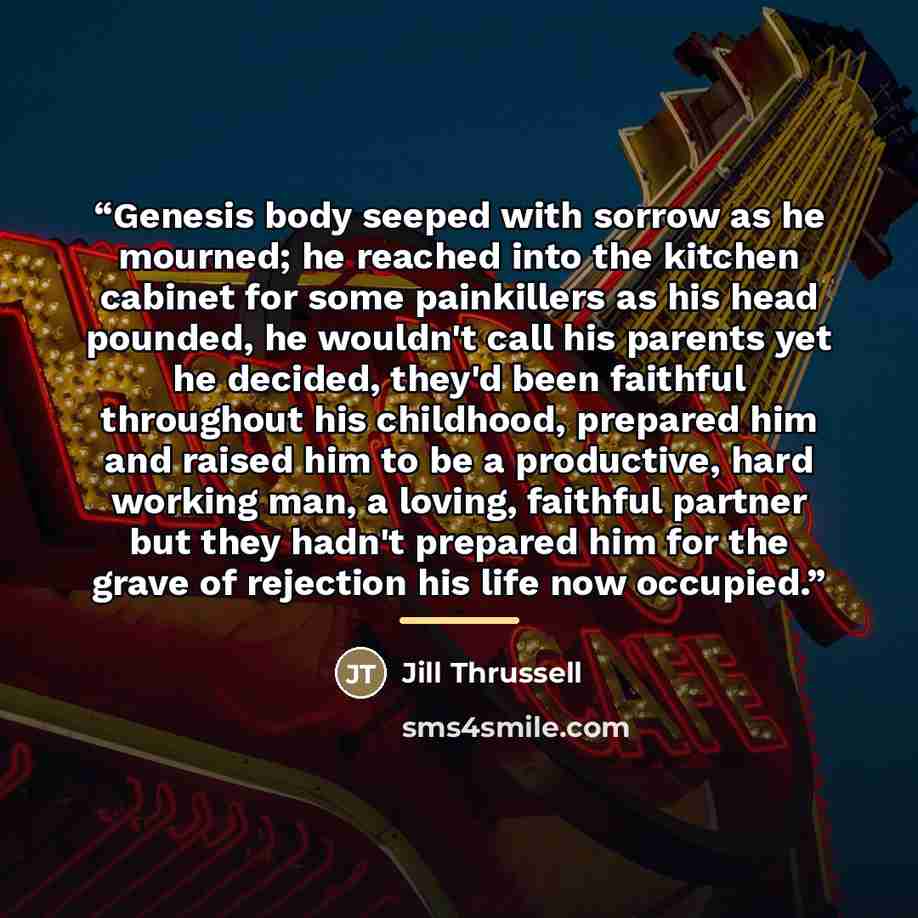 “Genesis body seeped with sorrow as he mourned; he reached into the kitchen cabinet for some painkillers as his head pounded, he wouldn't call his parents yet he decided, they'd been faithful throughout his childhood, prepared him and raised him to be a productive, hard working man, a loving…” quote by Jill Thrussell