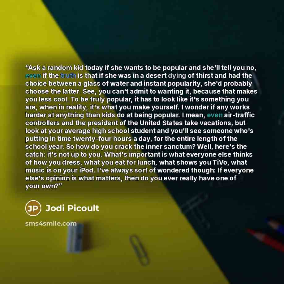 “Ask a random kid today if she wants to be popular and she'll tell you no, even if the truth is that if she was in a desert dying of thirst and had the choice between a glass of water and instant popularity, she'd probably choose the latter. See, you can't admit to wanting it, because that makes…” quote by Jodi Picoult