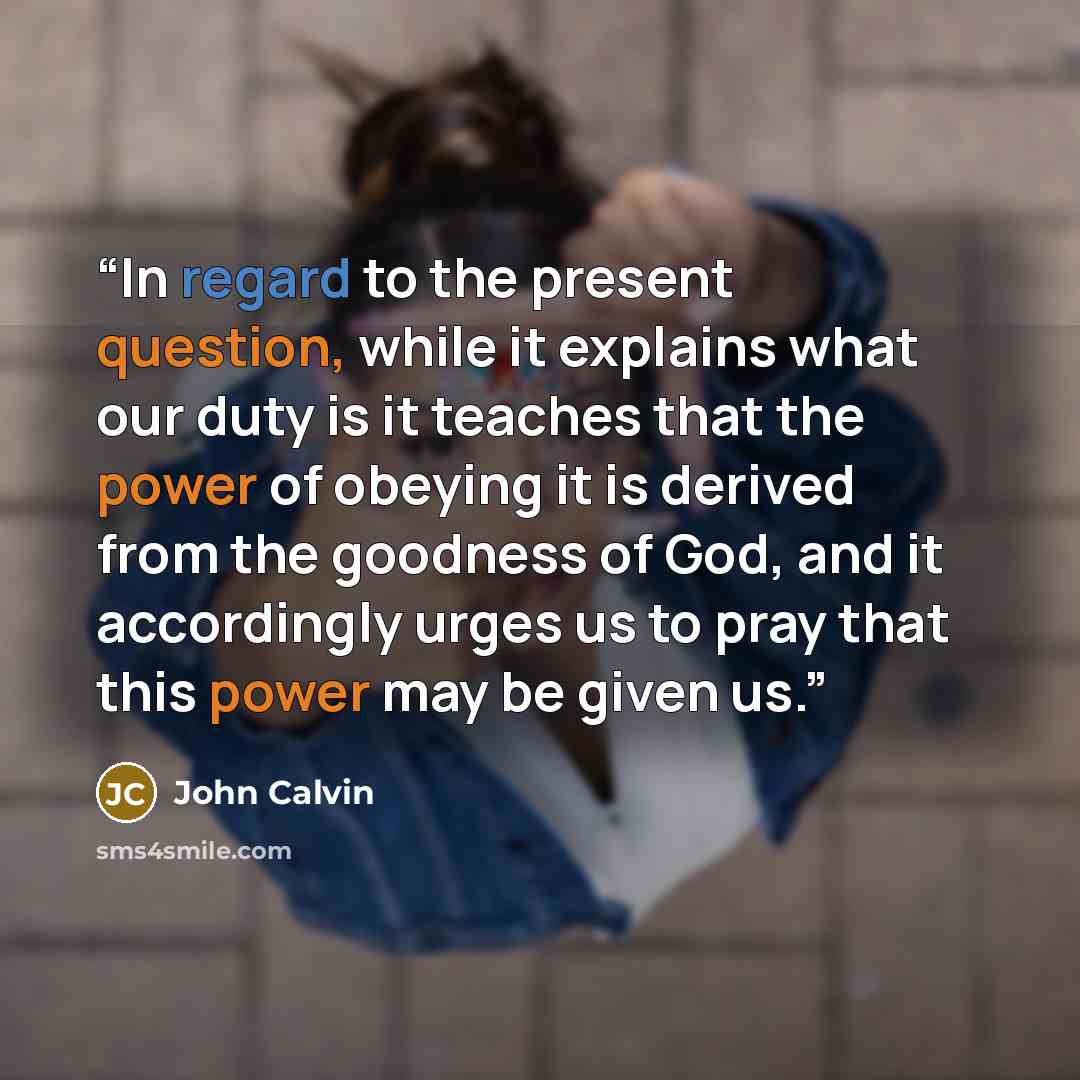 “In regard to the present question, while it explains what our duty is it teaches that the power of obeying it is derived from the goodness of God, and it accordingly urges us to pray that this power may be given us.” quote by John Calvin