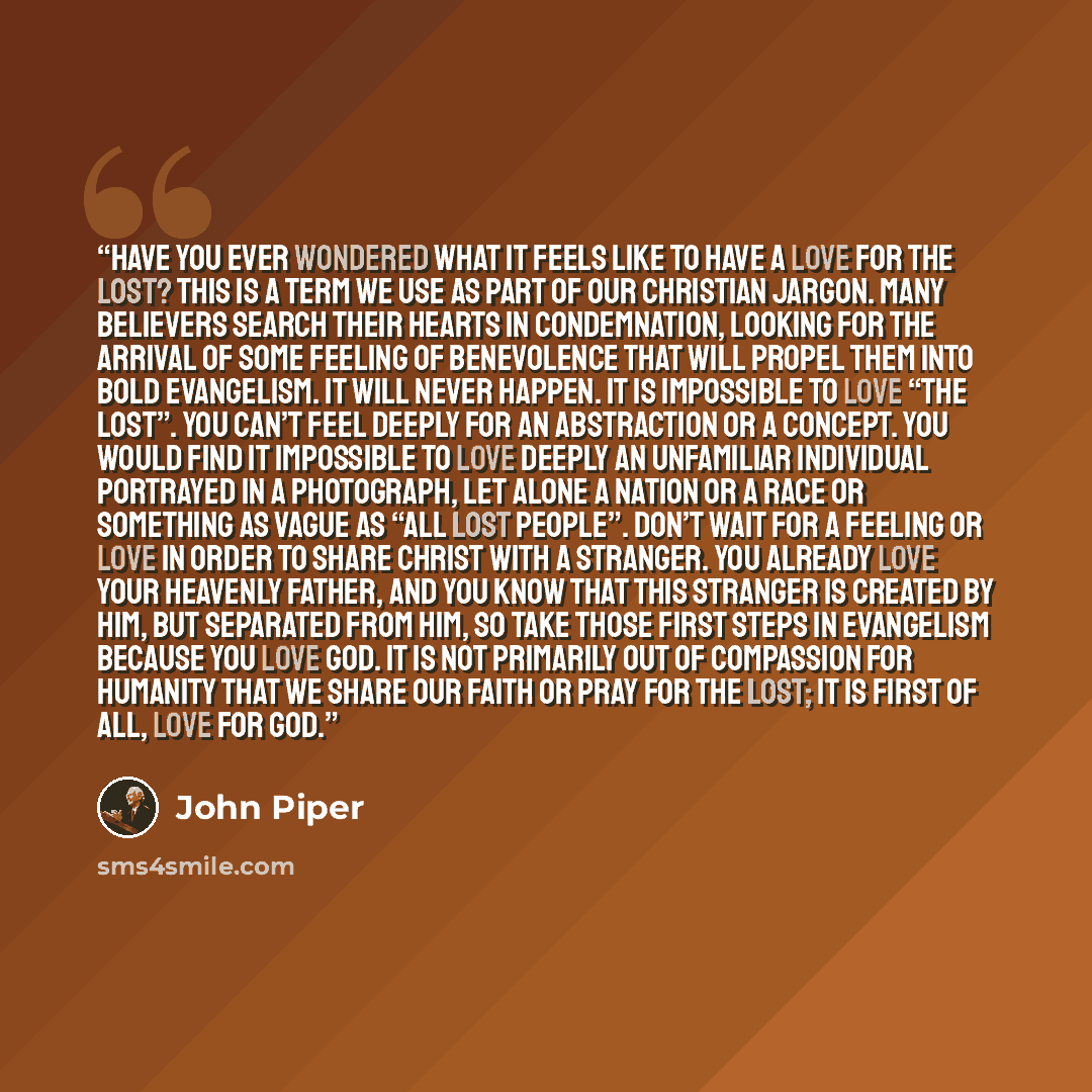“Have you ever wondered what it feels like to have a love for the lost? This is a term we use as part of our Christian jargon. Many believers search their hearts in condemnation, looking for the arrival of some feeling of benevolence that will propel them into bold evangelism. It will never happen…” quote by John Piper