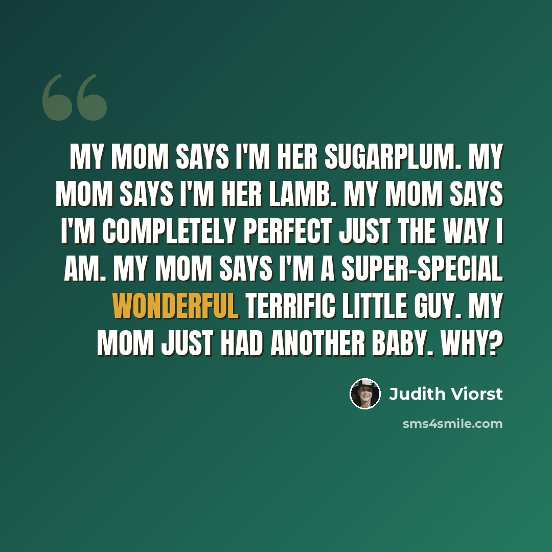 “My mom says I'm her sugarplum. My mom says I'm her lamb. My mom says I'm completely perfect Just the way I am. My mom says I'm a super-special wonderful terrific little guy. My mom just had another baby. Why?” quote by Judith Viorst