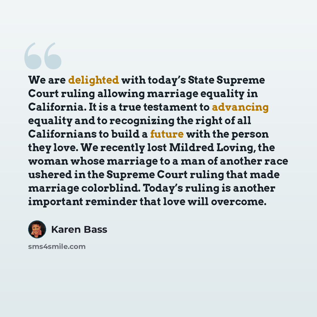 “We are delighted with today’s State Supreme Court ruling allowing marriage equality in California. It is a true testament to advancing equality and to recognizing the right of all Californians to build a future with the person they love. We recently lost Mildred Loving, the woman whose marriage to…” quote by Karen Bass