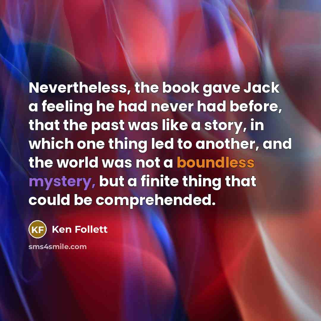 “Nevertheless, the book gave Jack a feeling he had never had before, that the past was like a story, in which one thing led to another, and the world was not a boundless mystery, but a finite thing that could be comprehended.” quote by Ken Follett
