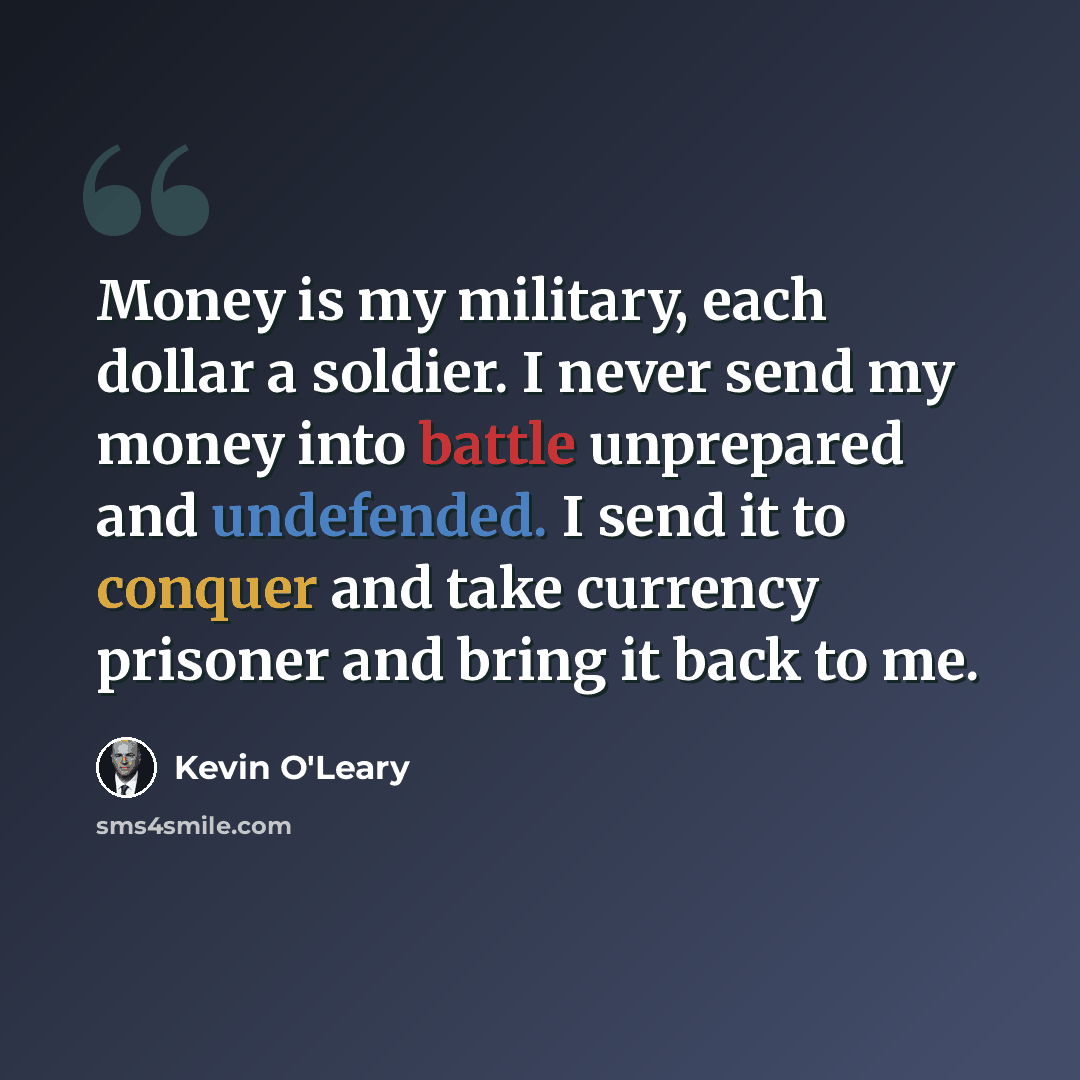 “Money is my military, each dollar a soldier. I never send my money into battle unprepared and undefended. I send it to conquer and take currency prisoner and bring it back to me.” quote by Kevin O'Leary
