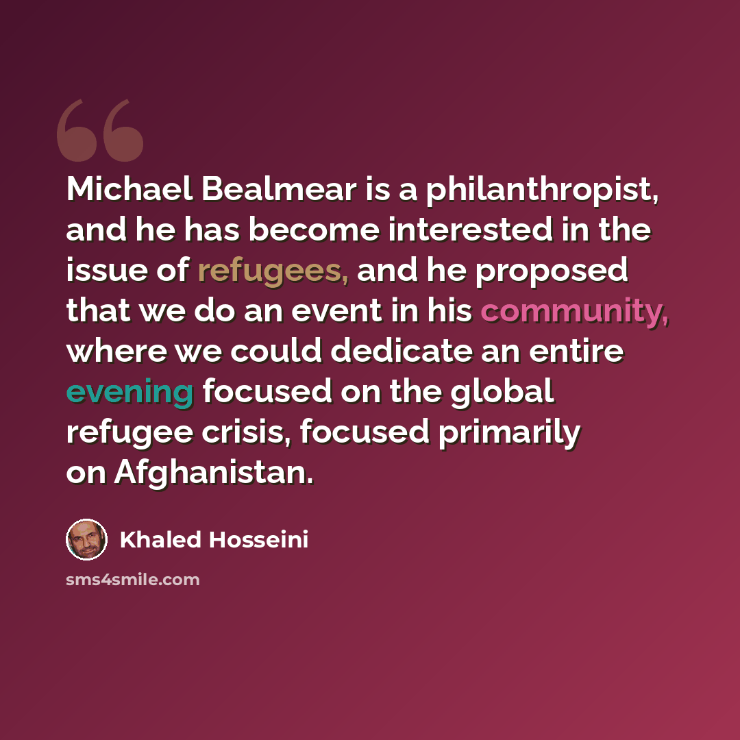 “Michael Bealmear is a philanthropist, and he has become interested in the issue of refugees, and he proposed that we do an event in his community, where we could dedicate an entire evening focused on the global refugee crisis, focused primarily on Afghanistan.” quote by Khaled Hosseini
