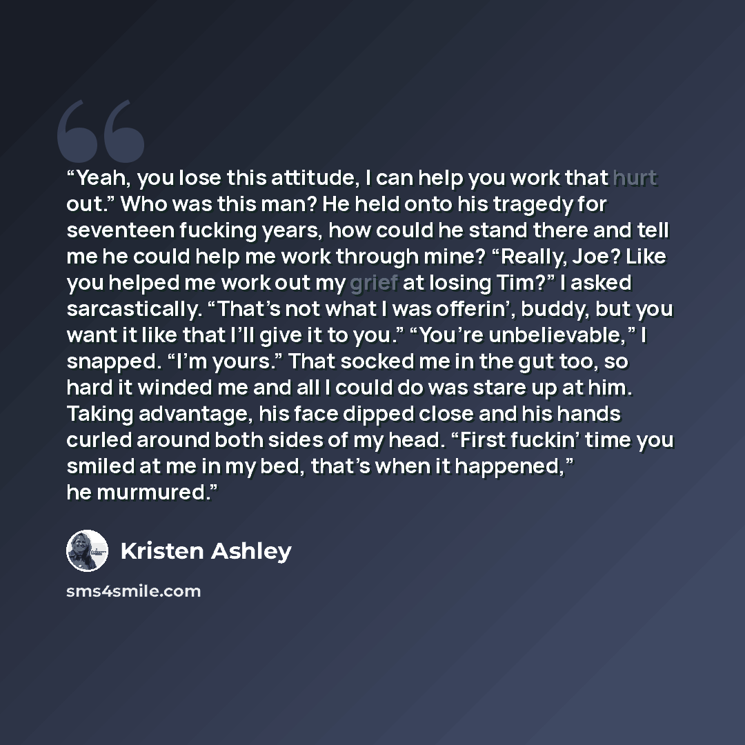“Yeah, you lose this attitude, I can help you work that hurt out.” Who was this man? He held onto his tragedy for seventeen fucking years, how could he stand there and tell me he could help me work through mine? “Really, Joe? Like you helped me work out my grief at losing Tim?” I asked…” quote by Kristen Ashley