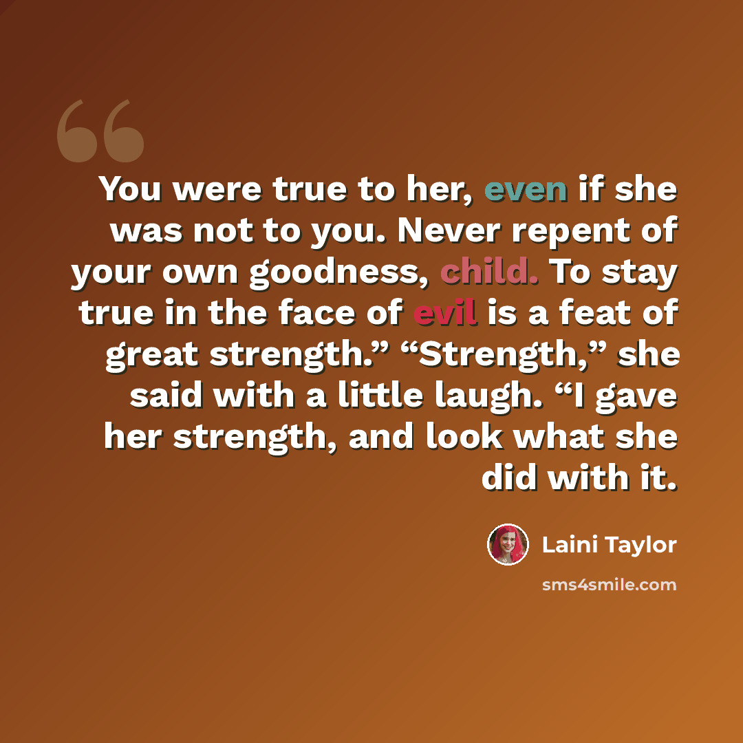 “You were true to her, even if she was not to you. Never repent of your own goodness, child. To stay true in the face of evil is a feat of great strength.” “Strength,” she said with a little laugh. “I gave her strength, and look what she did with it.” quote by Laini Taylor