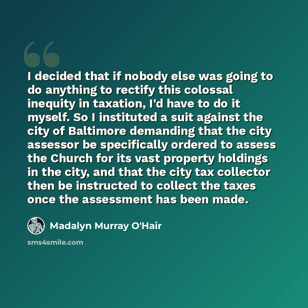 “I decided that if nobody else was going to do anything to rectify this colossal inequity in taxation, I'd have to do it myself. So I instituted a suit against the city of Baltimore demanding that the city assessor be specifically ordered to assess the Church for its vast property holdings in the…” quote by Madalyn Murray O'Hair