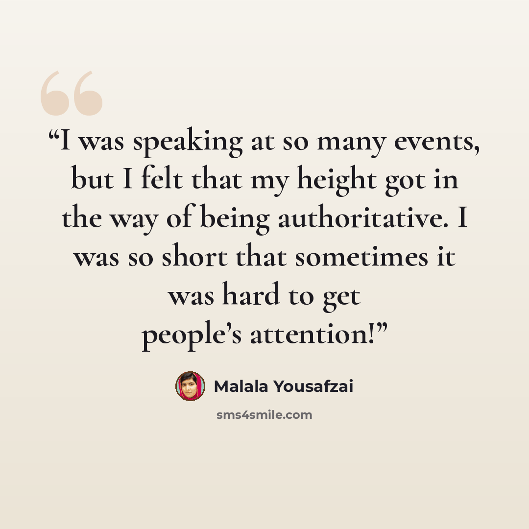 “I was speaking at so many events, but I felt that my height got in the way of being authoritative. I was so short that sometimes it was hard to get people’s attention!” quote by Malala Yousafzai