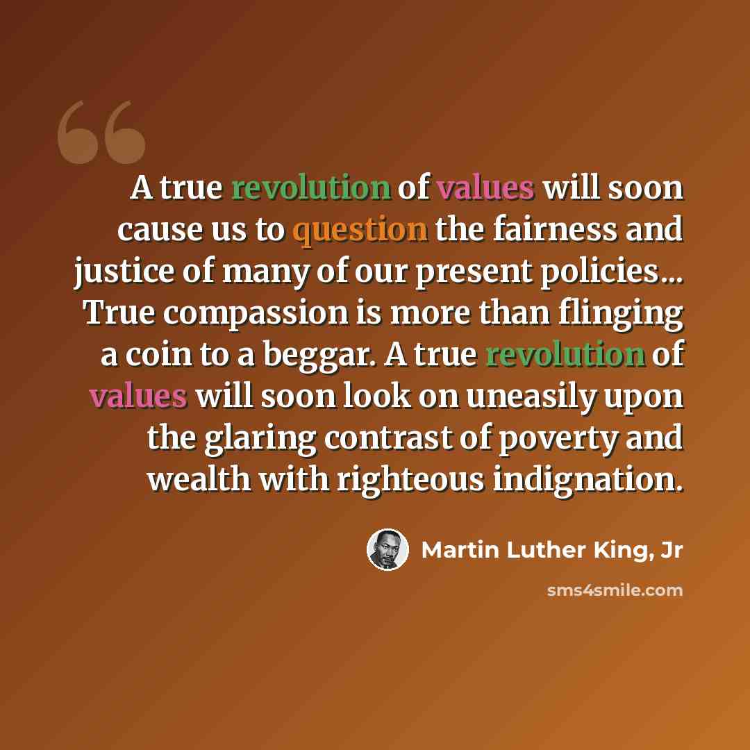 “A true revolution of values will soon cause us to question the fairness and justice of many of our present policies... True compassion is more than flinging a coin to a beggar. A true revolution of values will soon look on uneasily upon the glaring contrast of poverty and wealth with righteous…” quote by Martin Luther King, Jr