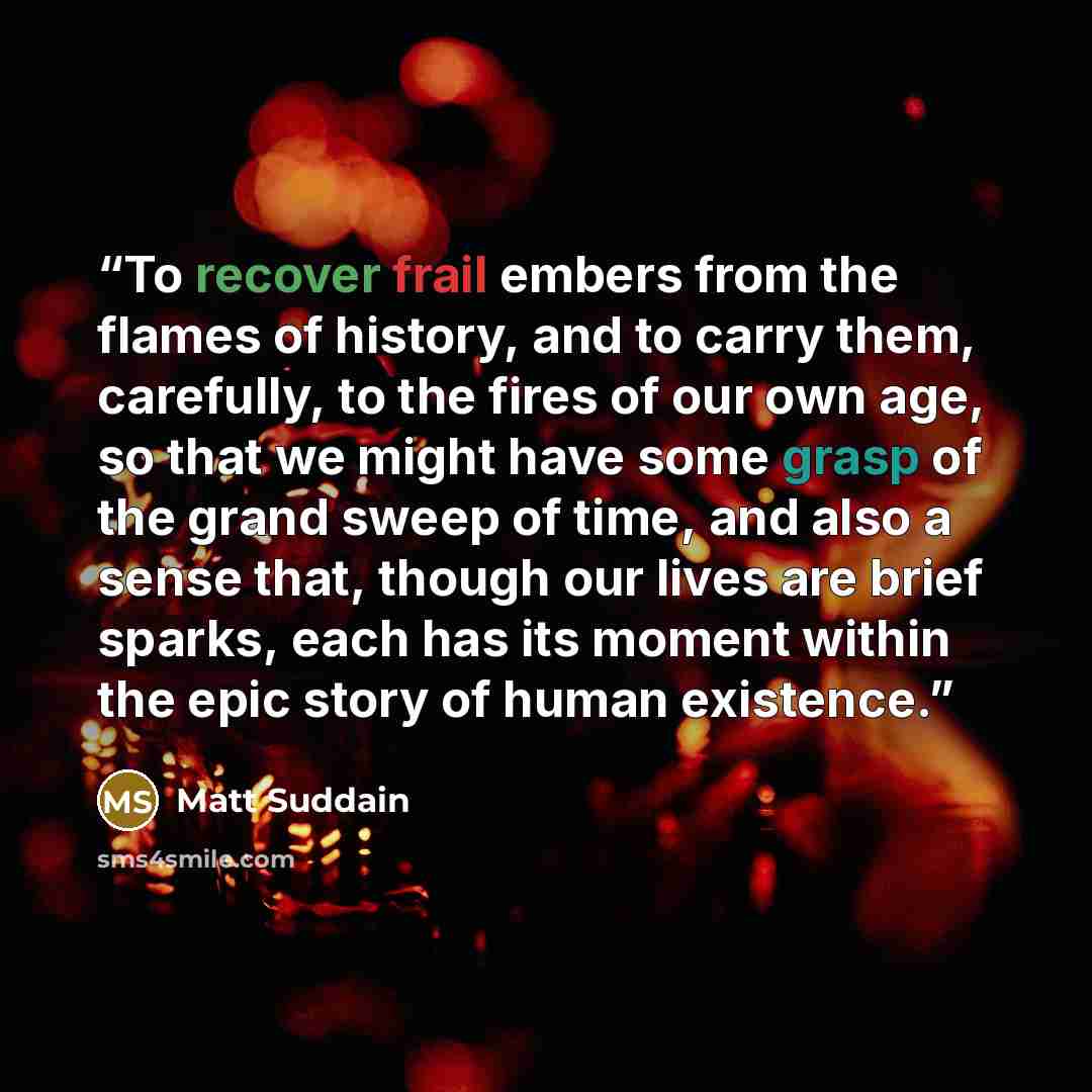 “To recover frail embers from the flames of history, and to carry them, carefully, to the fires of our own age, so that we might have some grasp of the grand sweep of time, and also a sense that, though our lives are brief sparks, each has its moment within the epic story of human existence.” quote by Matt Suddain