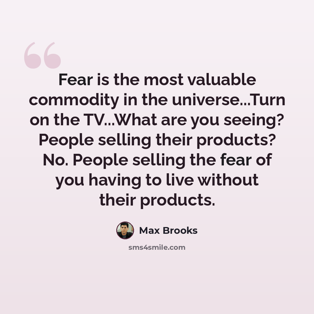 “Fear is the most valuable commodity in the universe...Turn on the TV...What are you seeing? People selling their products? No. People selling the fear of you having to live without their products.” quote by Max Brooks