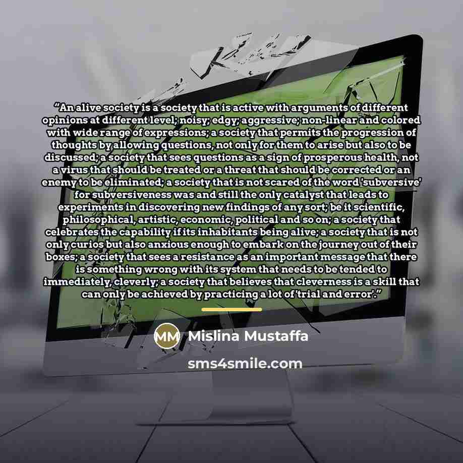 “An alive society is a society that is active with arguments of different opinions at different level; noisy; edgy; aggressive; non-linear and colored with wide range of expressions; a society that permits the progression of thoughts by allowing questions, not only for them to arise but also to be…” quote by Mislina Mustaffa