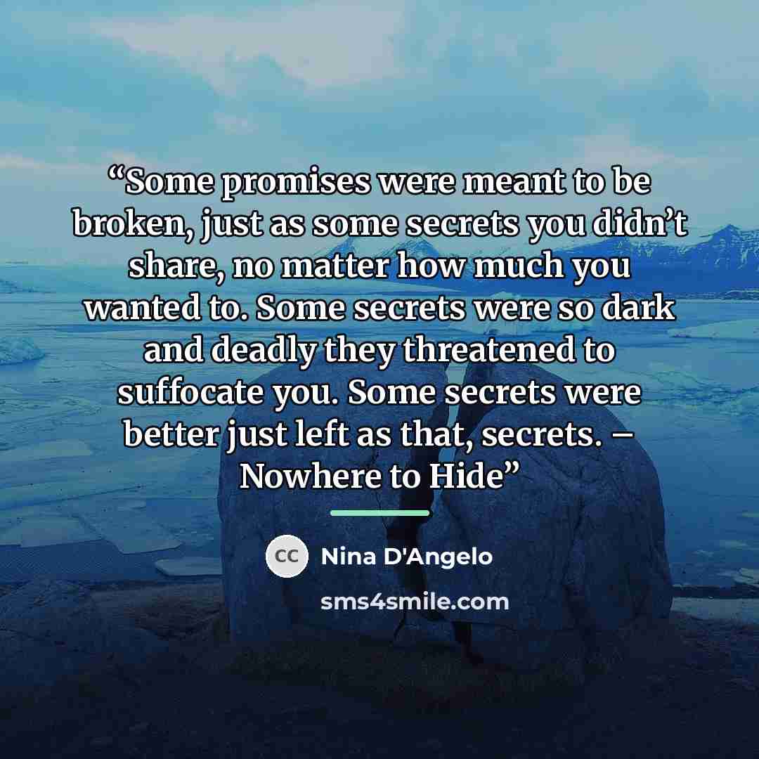 “Some promises were meant to be broken, just as some secrets you didn’t share, no matter how much you wanted to. Some secrets were so dark and deadly they threatened to suffocate you. Some secrets were better just left as that, secrets. – Nowhere to Hide” quote by Nina D'Angelo
