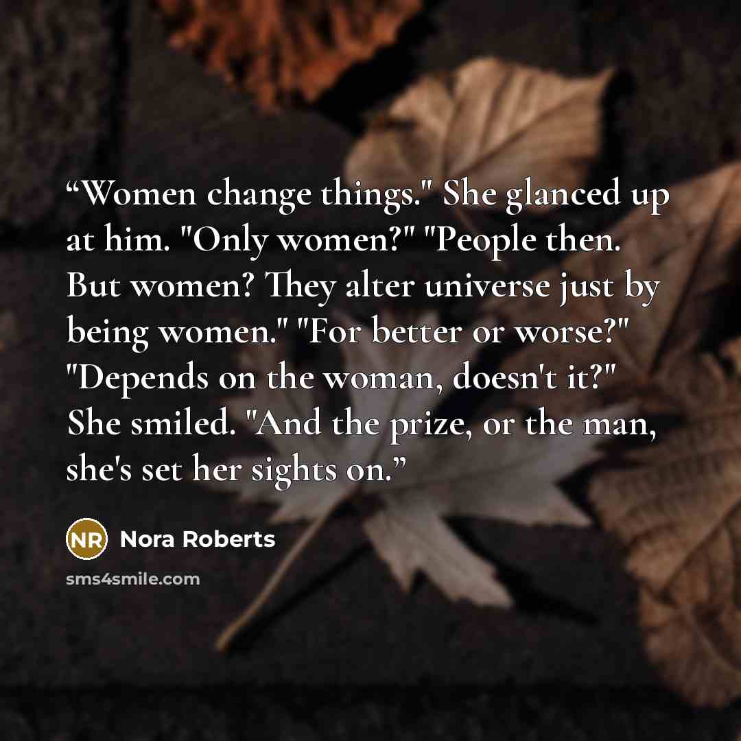 “Women change things." She glanced up at him. "Only women?" "People then. But women? They alter universe just by being women." "For better or worse?" "Depends on the woman, doesn't it?" She smiled. "And the prize, or the man, she's set her sights on.” quote by Nora Roberts