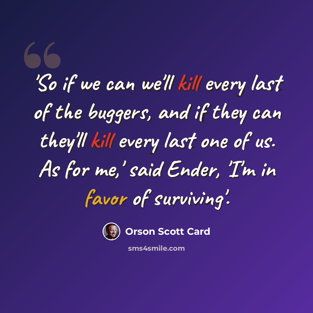 “'So if we can we'll kill every last of the buggers, and if they can they'll kill every last one of us. As for me,' said Ender, 'I'm in favor of surviving'.” quote by Orson Scott Card