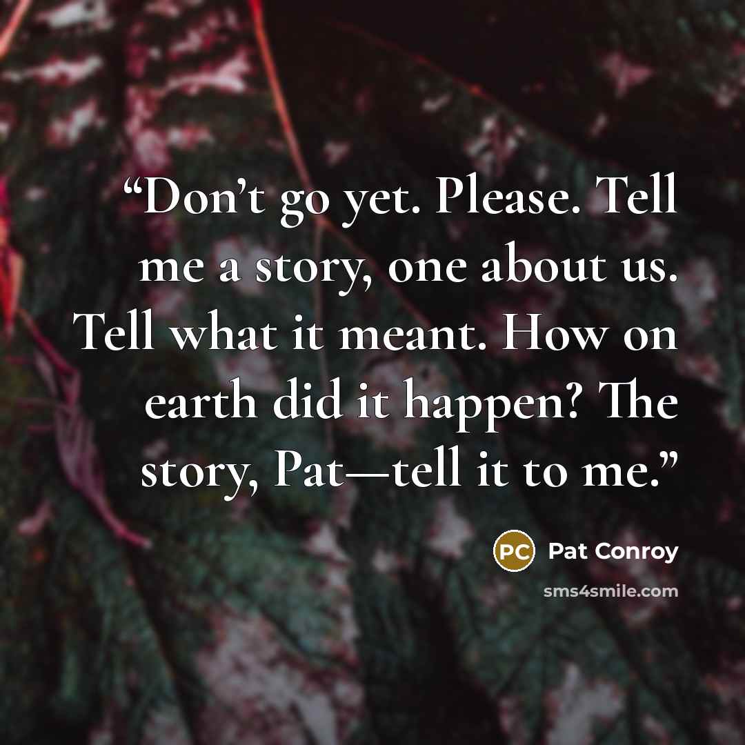 “Don’t go yet. Please. Tell me a story, one about us. Tell what it meant. How on earth did it happen? The story, Pat—tell it to me.” quote by Pat Conroy