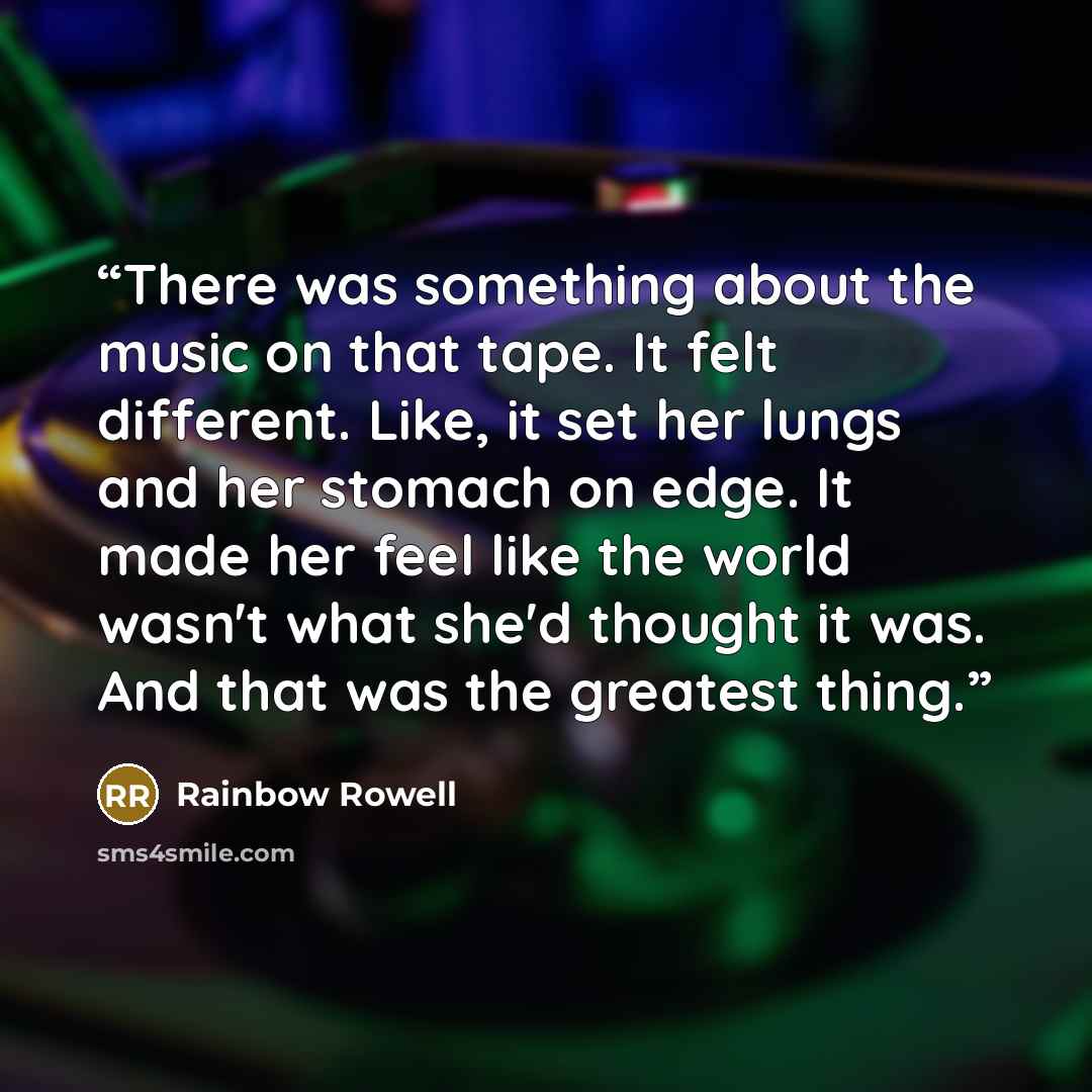 “There was something about the music on that tape. It felt different. Like, it set her lungs and her stomach on edge. It made her feel like the world wasn't what she'd thought it was. And that was the greatest thing.” quote by Rainbow Rowell