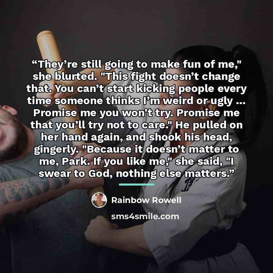 “They’re still going to make fun of me," she blurted. "This fight doesn’t change that. You can’t start kicking people every time someone thinks I’m weird or ugly … Promise me you won’t try. Promise me that you’ll try not to care." He pulled on her hand again, and shook his head, gingerly. "Because…” quote by Rainbow Rowell