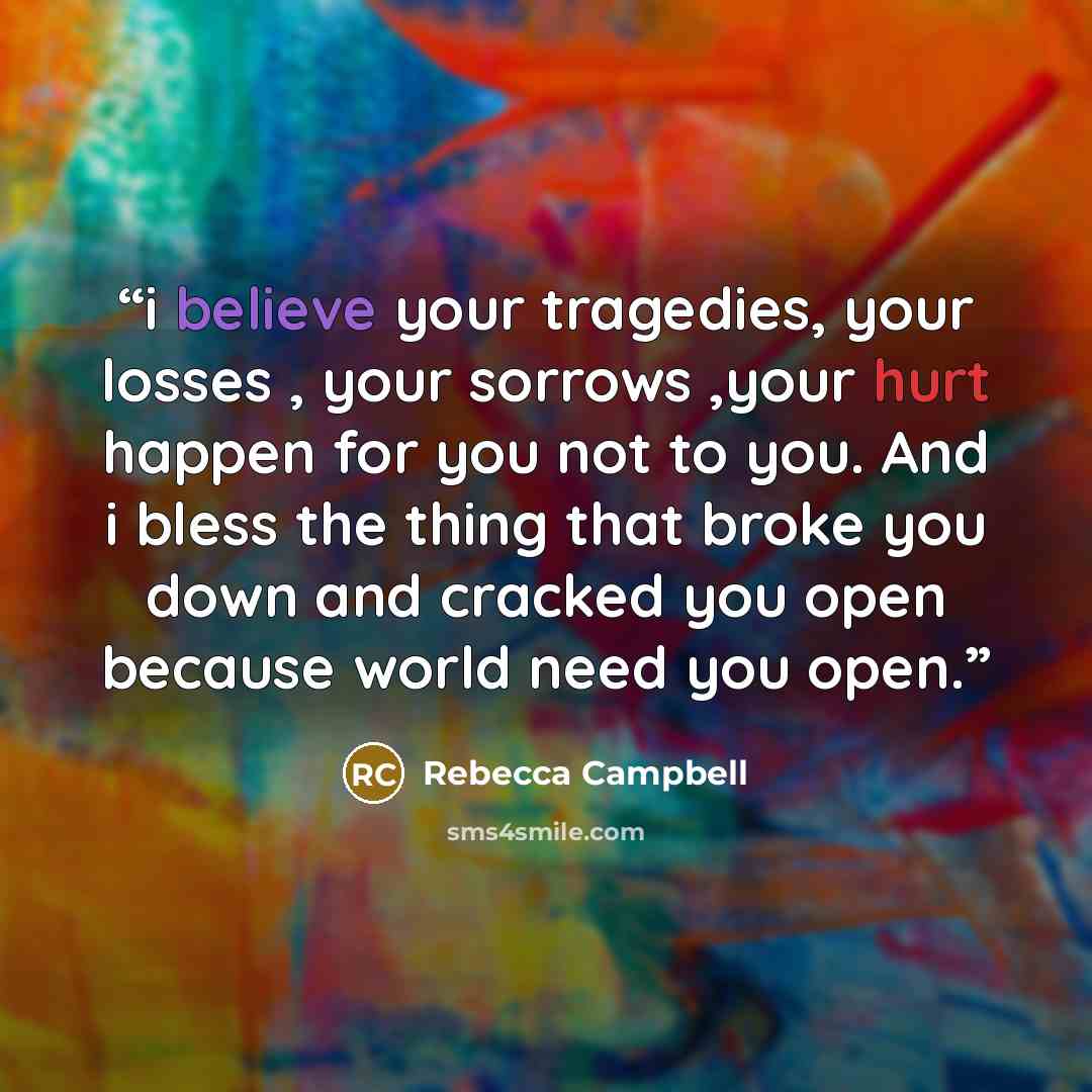 “i believe your tragedies, your losses , your sorrows ,your hurt happen for you not to you. And i bless the thing that broke you down and cracked you open because world need you open.” quote by Rebecca Campbell