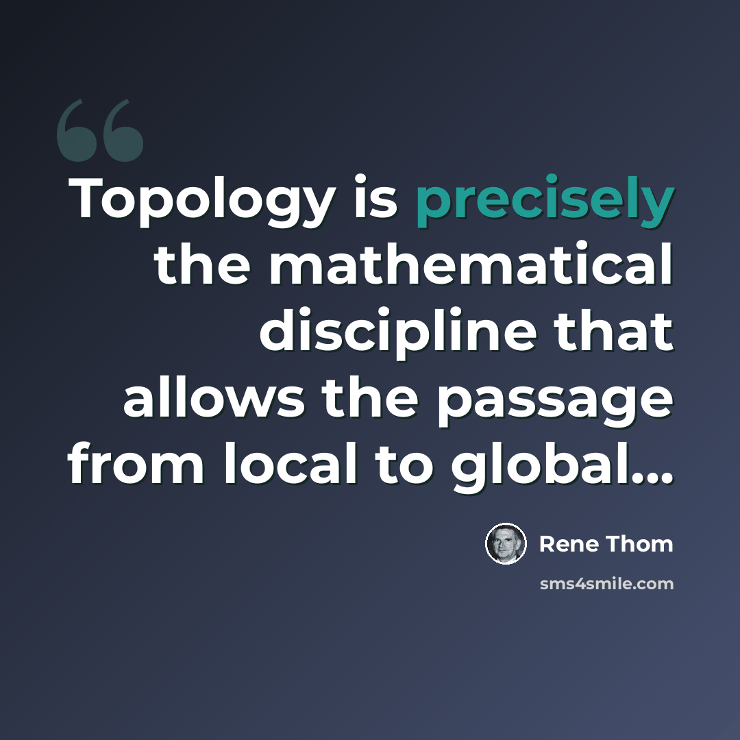 “Topology is precisely the mathematical discipline that allows the passage from local to global...” quote by Rene Thom