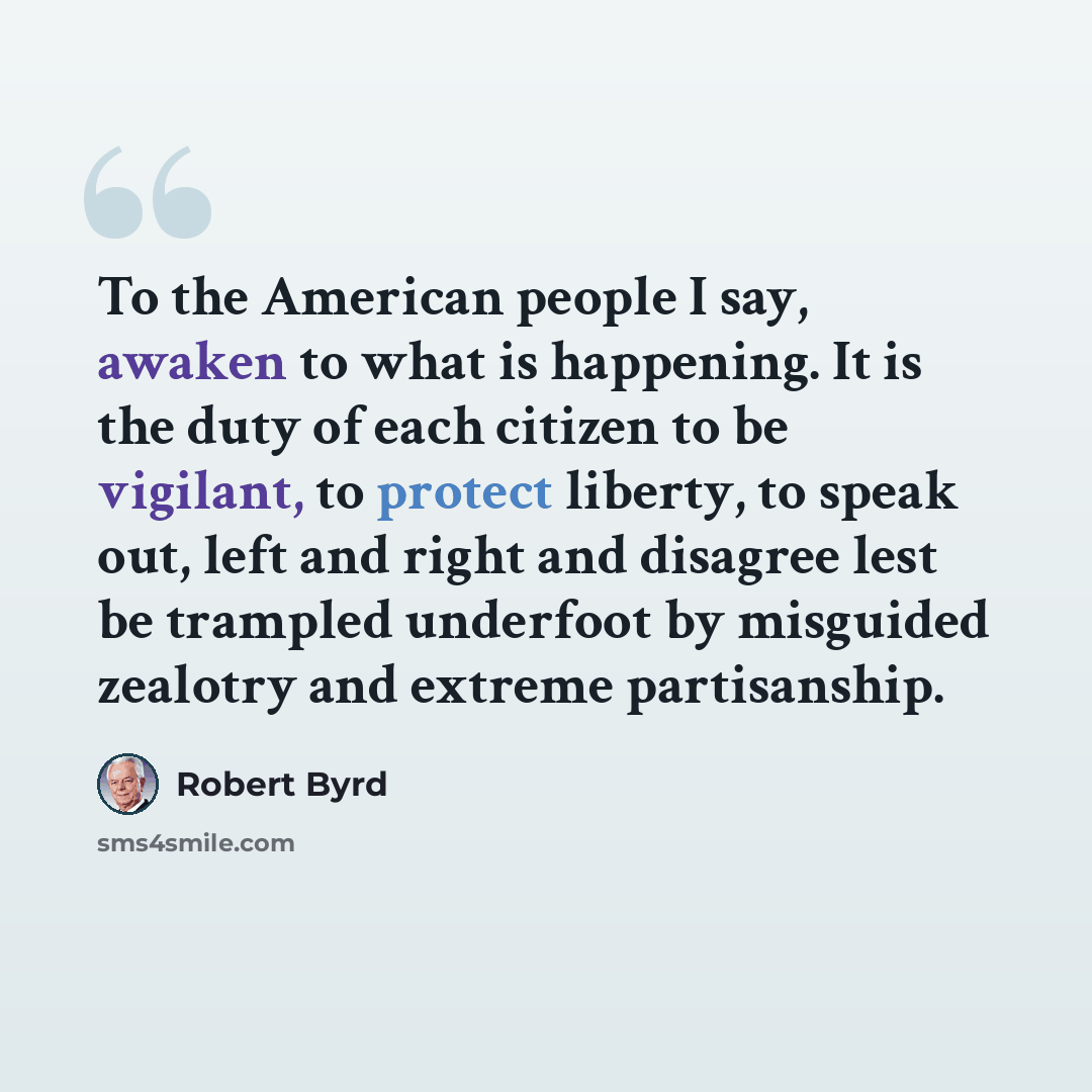 “To the American people I say, awaken to what is happening. It is the duty of each citizen to be vigilant, to protect liberty, to speak out, left and right and disagree lest be trampled underfoot by misguided zealotry and extreme partisanship.” quote by Robert Byrd