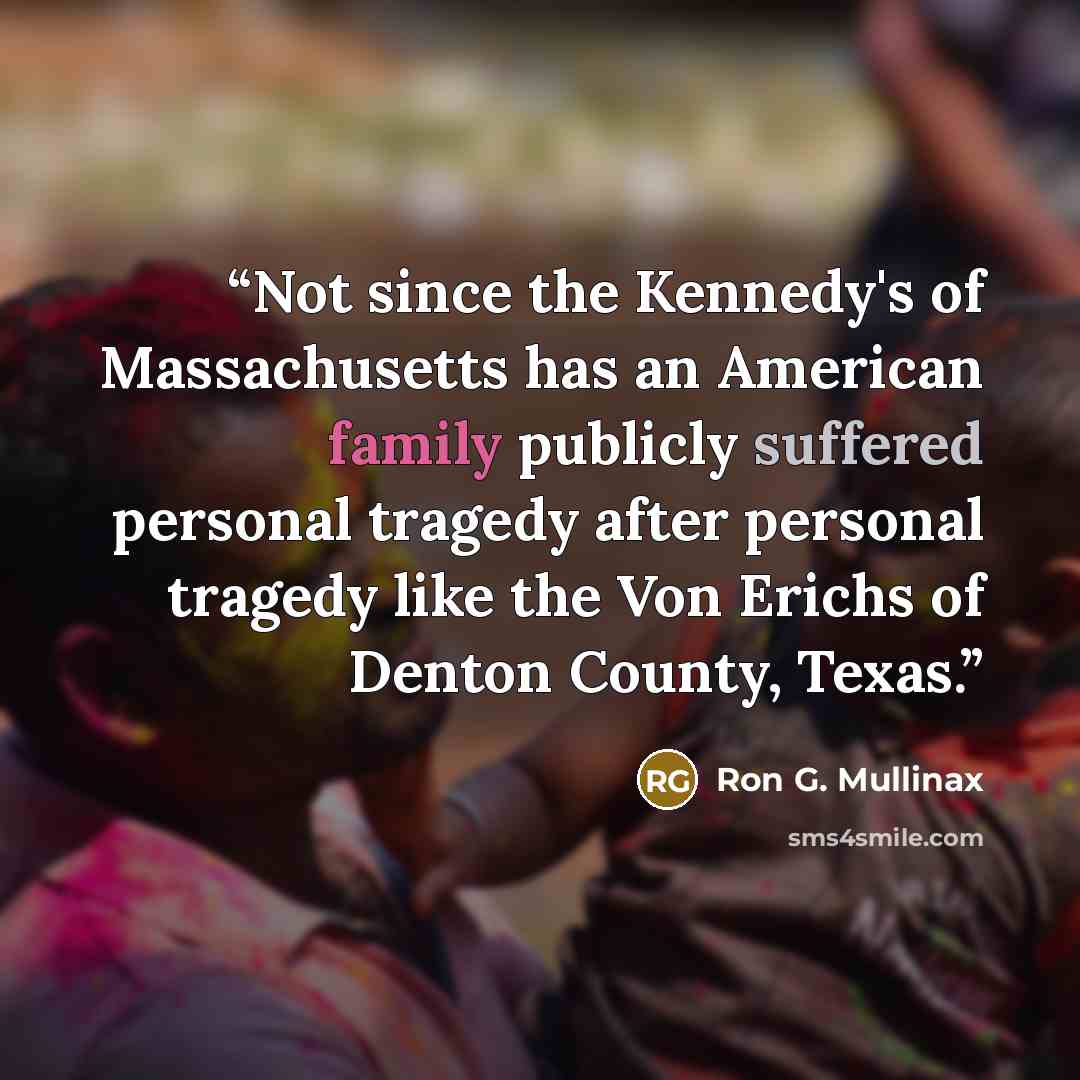 “Not since the Kennedy's of Massachusetts has an American family publicly suffered personal tragedy after personal tragedy like the Von Erichs of Denton County, Texas.” quote by Ron G. Mullinax