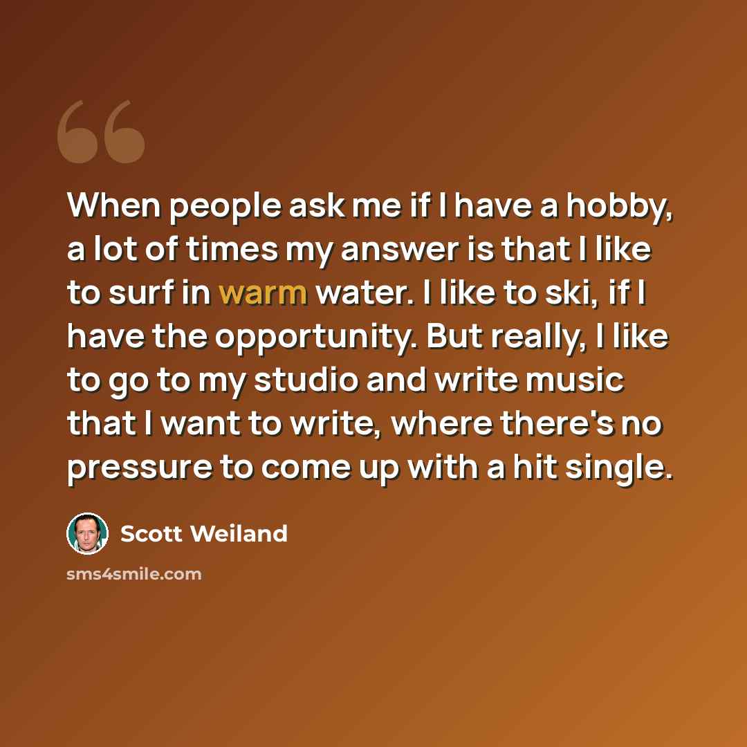 “When people ask me if I have a hobby, a lot of times my answer is that I like to surf in warm water. I like to ski, if I have the opportunity. But really, I like to go to my studio and write music that I want to write, where there's no pressure to come up with a hit single.” quote by Scott Weiland