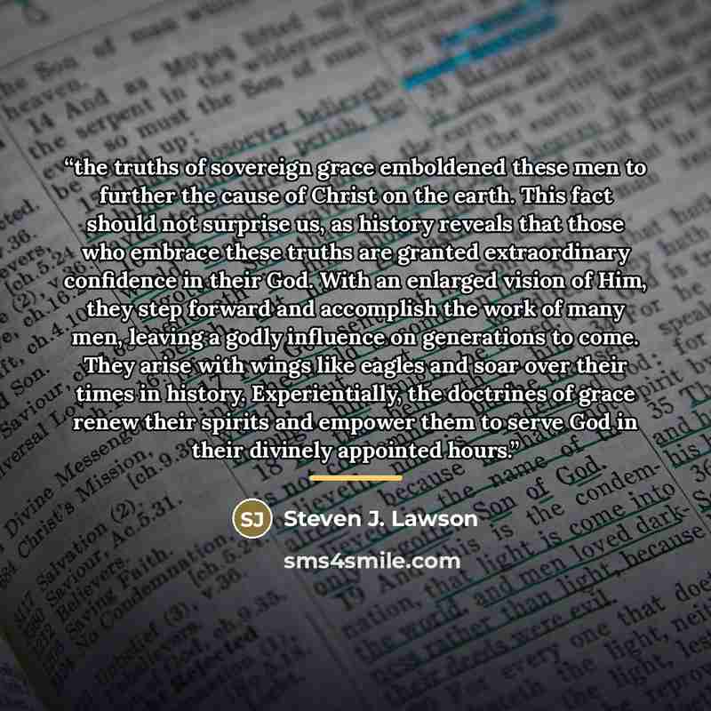 “the truths of sovereign grace emboldened these men to further the cause of Christ on the earth. This fact should not surprise us, as history reveals that those who embrace these truths are granted extraordinary confidence in their God. With an enlarged vision of Him, they step forward and…” quote by Steven J. Lawson