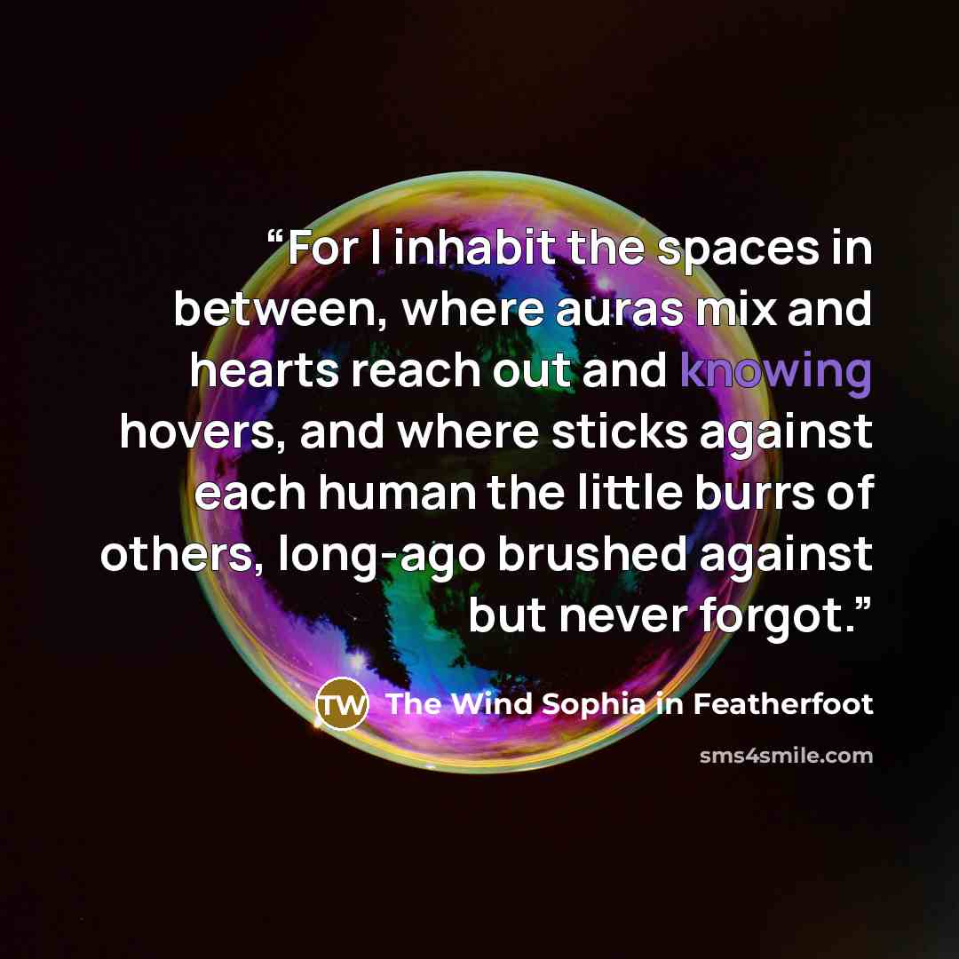 “For I inhabit the spaces in between, where auras mix and hearts reach out and knowing hovers, and where sticks against each human the little burrs of others, long-ago brushed against but never forgot.” quote by The Wind Sophia in Featherfoot