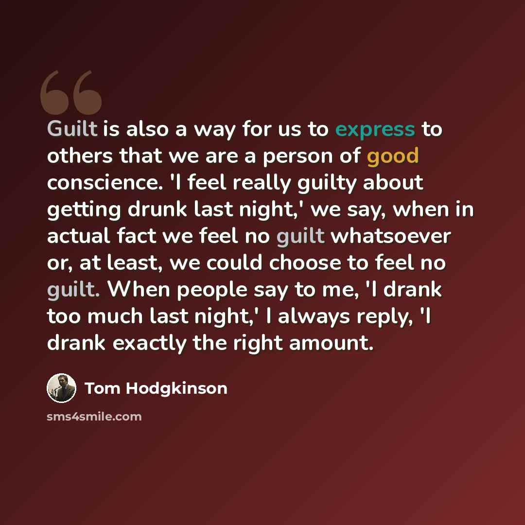 “Guilt is also a way for us to express to others that we are a person of good conscience. 'I feel really guilty about getting drunk last night,' we say, when in actual fact we feel no guilt whatsoever or, at least, we could choose to feel no guilt. When people say to me, 'I drank too much last…” quote by Tom Hodgkinson
